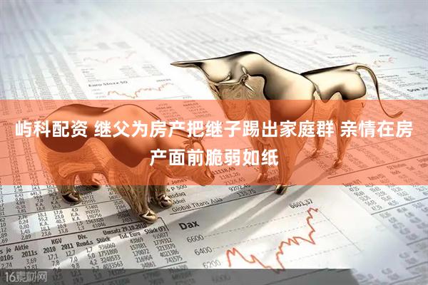 屿科配资 继父为房产把继子踢出家庭群 亲情在房产面前脆弱如纸
