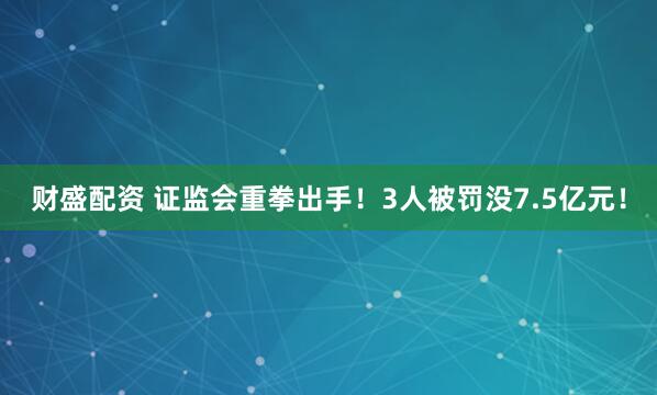 财盛配资 证监会重拳出手！3人被罚没7.5亿元！