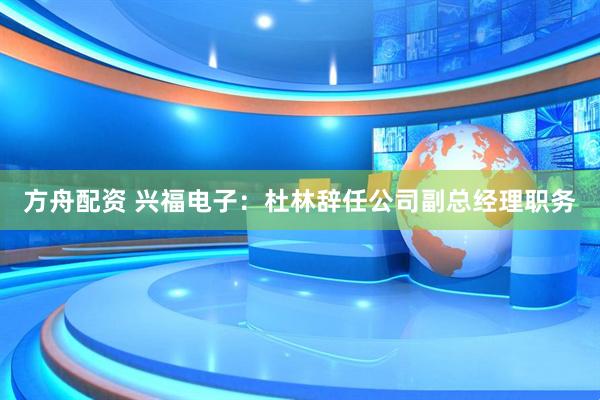 方舟配资 兴福电子：杜林辞任公司副总经理职务