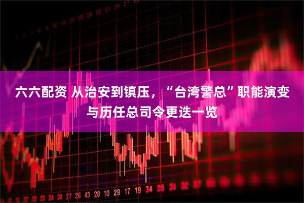 六六配资 从治安到镇压，“台湾警总”职能演变与历任总司令更迭一览