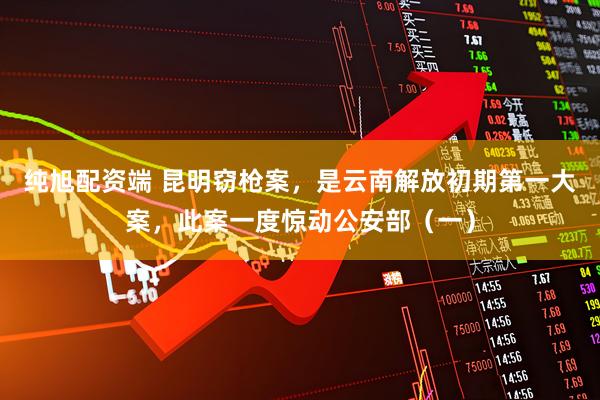 纯旭配资端 昆明窃枪案，是云南解放初期第一大案，此案一度惊动公安部（一）