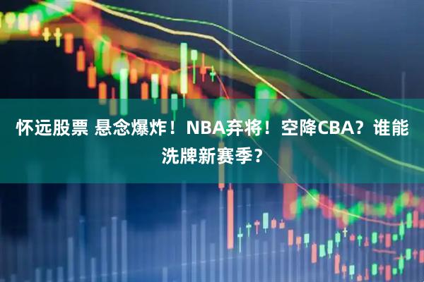 怀远股票 悬念爆炸！NBA弃将！空降CBA？谁能洗牌新赛季？