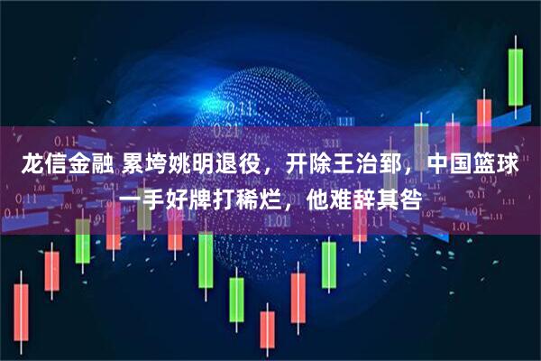 龙信金融 累垮姚明退役，开除王治郅，中国篮球一手好牌打稀烂，他难辞其咎