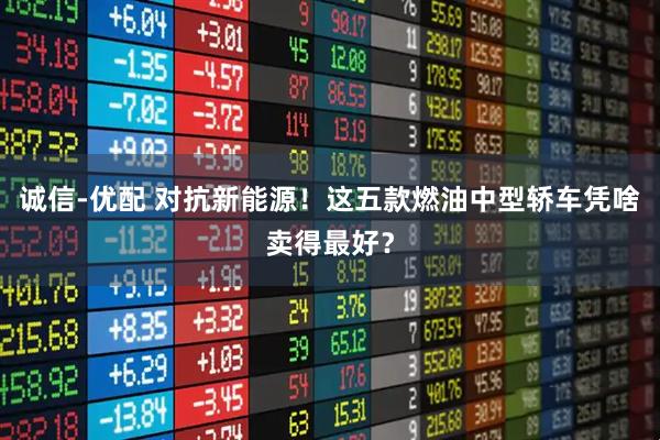 诚信-优配 对抗新能源!这五款燃油中型轿车凭啥卖得最好?