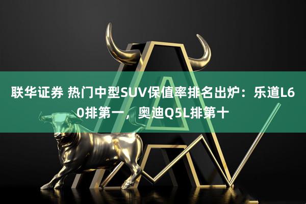 联华证券 热门中型SUV保值率排名出炉:乐道L60排第一,奥迪Q5L排第十
