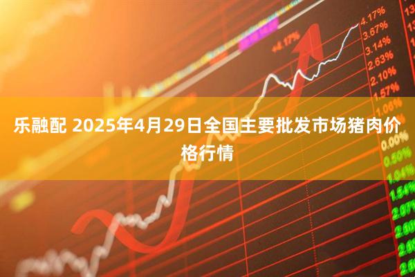 乐融配 2025年4月29日全国主要批发市场猪肉价格行情
