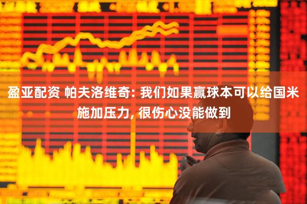 盈亚配资 帕夫洛维奇: 我们如果赢球本可以给国米施加压力, 很伤心没能做到