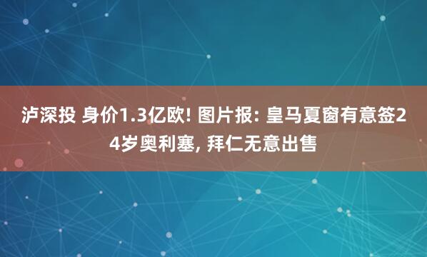 泸深投 身价1.3亿欧! 图片报: 皇马夏窗有意签24岁奥利塞, 拜仁无意出售