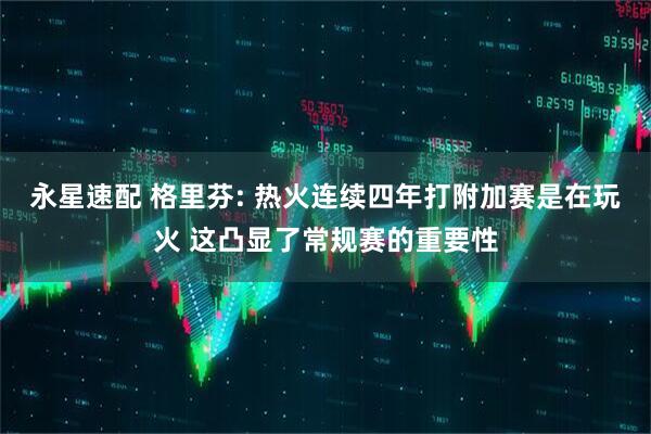 永星速配 格里芬: 热火连续四年打附加赛是在玩火 这凸显了常规赛的重要性